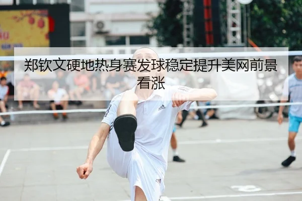 郑钦文硬地热身赛发球稳定提升美网前景看涨